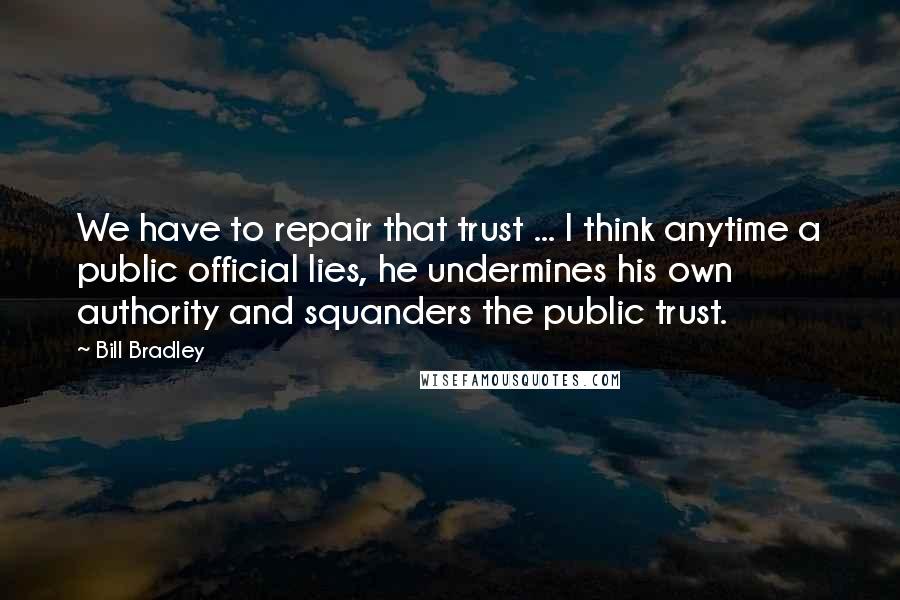 Bill Bradley Quotes: We have to repair that trust ... I think anytime a public official lies, he undermines his own authority and squanders the public trust.