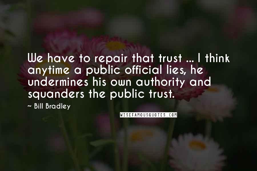 Bill Bradley Quotes: We have to repair that trust ... I think anytime a public official lies, he undermines his own authority and squanders the public trust.