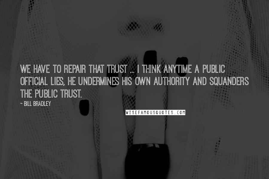 Bill Bradley Quotes: We have to repair that trust ... I think anytime a public official lies, he undermines his own authority and squanders the public trust.