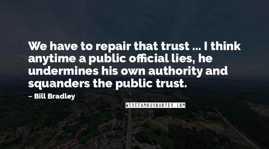 Bill Bradley Quotes: We have to repair that trust ... I think anytime a public official lies, he undermines his own authority and squanders the public trust.