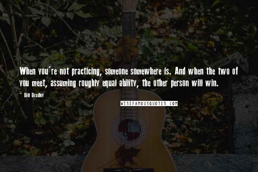 Bill Bradley Quotes: When you're not practicing, someone somewhere is. And when the two of you meet, assuming roughly equal ability, the other person will win.