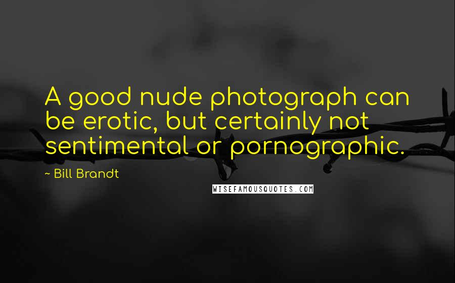 Bill Brandt Quotes: A good nude photograph can be erotic, but certainly not sentimental or pornographic.