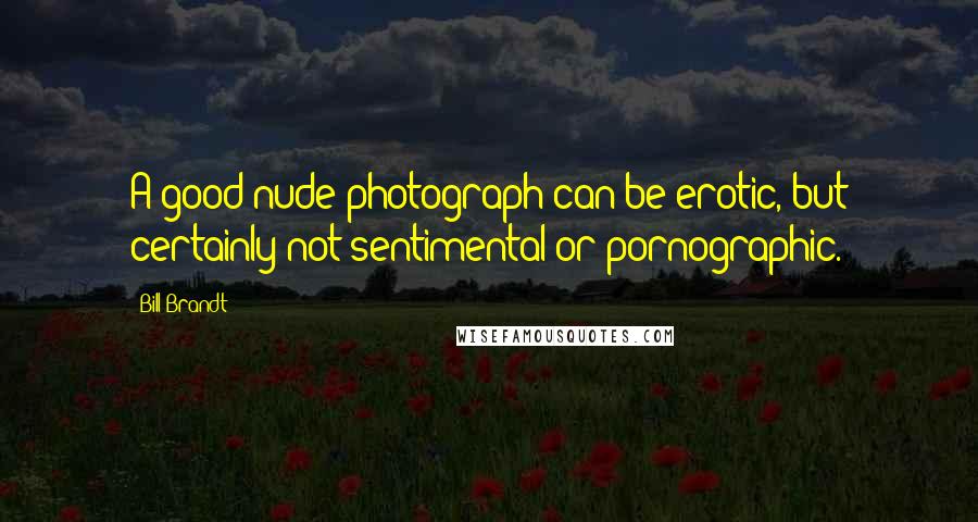 Bill Brandt Quotes: A good nude photograph can be erotic, but certainly not sentimental or pornographic.