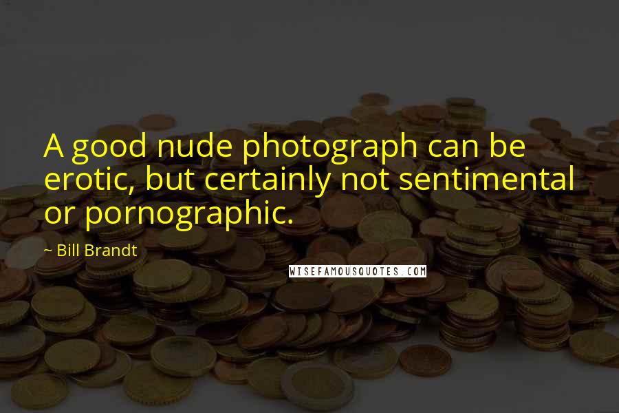 Bill Brandt Quotes: A good nude photograph can be erotic, but certainly not sentimental or pornographic.