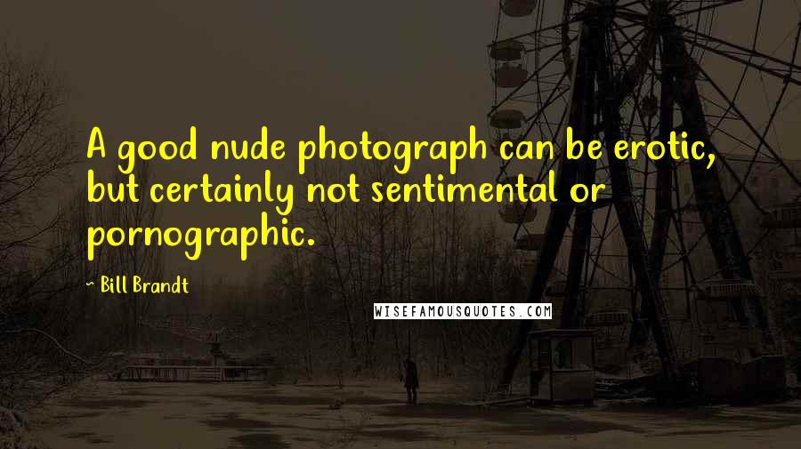 Bill Brandt Quotes: A good nude photograph can be erotic, but certainly not sentimental or pornographic.