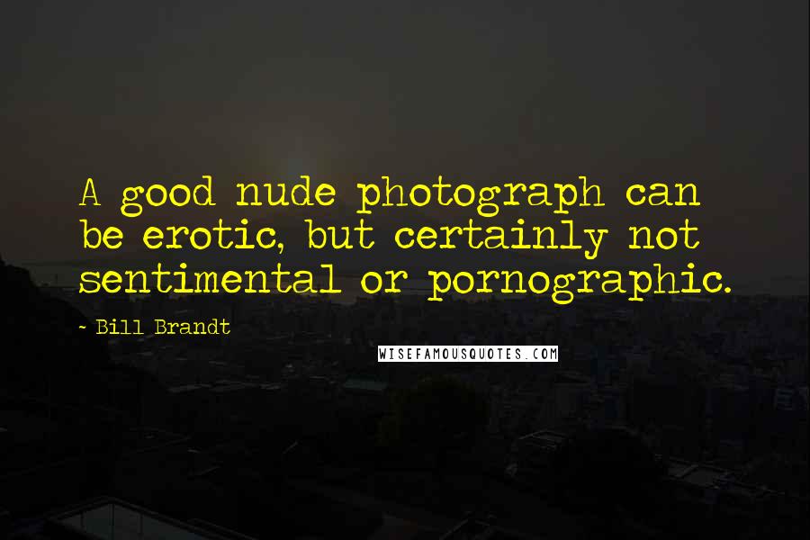 Bill Brandt Quotes: A good nude photograph can be erotic, but certainly not sentimental or pornographic.