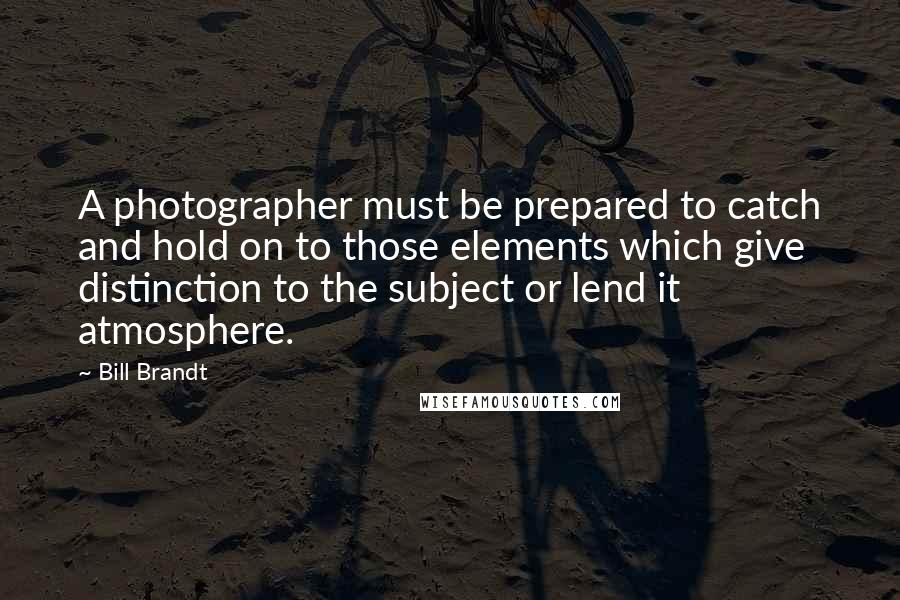 Bill Brandt Quotes: A photographer must be prepared to catch and hold on to those elements which give distinction to the subject or lend it atmosphere.