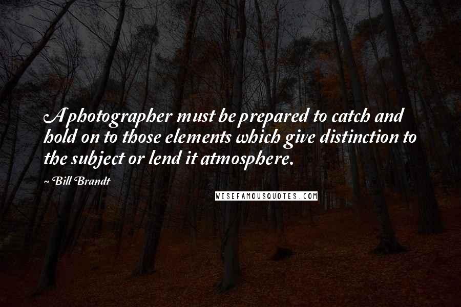 Bill Brandt Quotes: A photographer must be prepared to catch and hold on to those elements which give distinction to the subject or lend it atmosphere.