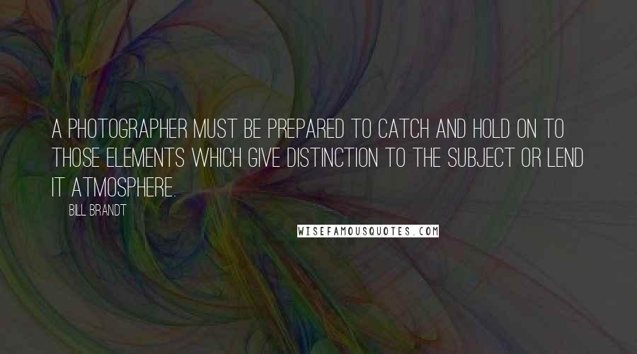 Bill Brandt Quotes: A photographer must be prepared to catch and hold on to those elements which give distinction to the subject or lend it atmosphere.