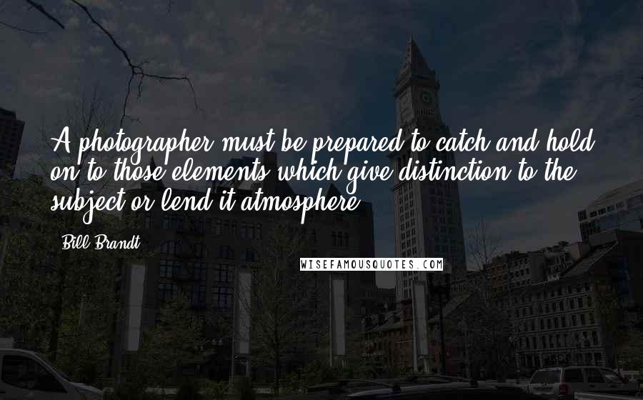 Bill Brandt Quotes: A photographer must be prepared to catch and hold on to those elements which give distinction to the subject or lend it atmosphere.
