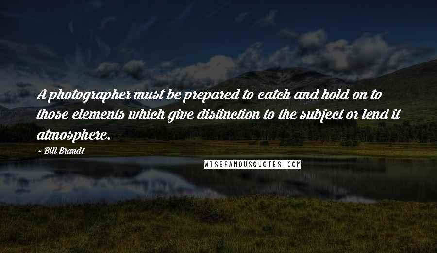 Bill Brandt Quotes: A photographer must be prepared to catch and hold on to those elements which give distinction to the subject or lend it atmosphere.