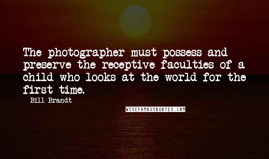 Bill Brandt Quotes: The photographer must possess and preserve the receptive faculties of a child who looks at the world for the first time.