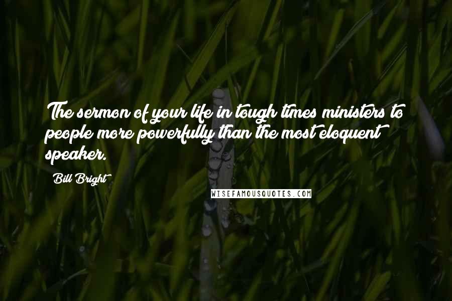 Bill Bright Quotes: The sermon of your life in tough times ministers to people more powerfully than the most eloquent speaker.