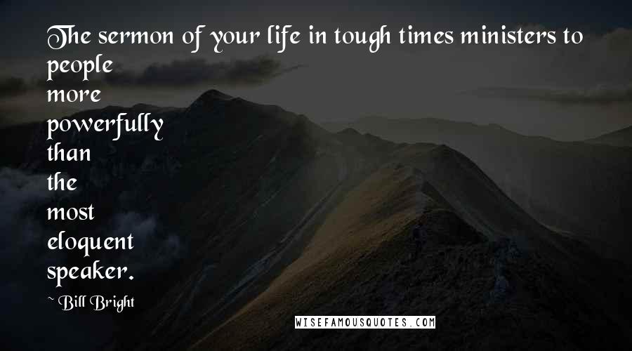 Bill Bright Quotes: The sermon of your life in tough times ministers to people more powerfully than the most eloquent speaker.