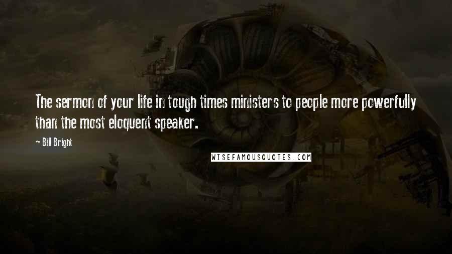 Bill Bright Quotes: The sermon of your life in tough times ministers to people more powerfully than the most eloquent speaker.