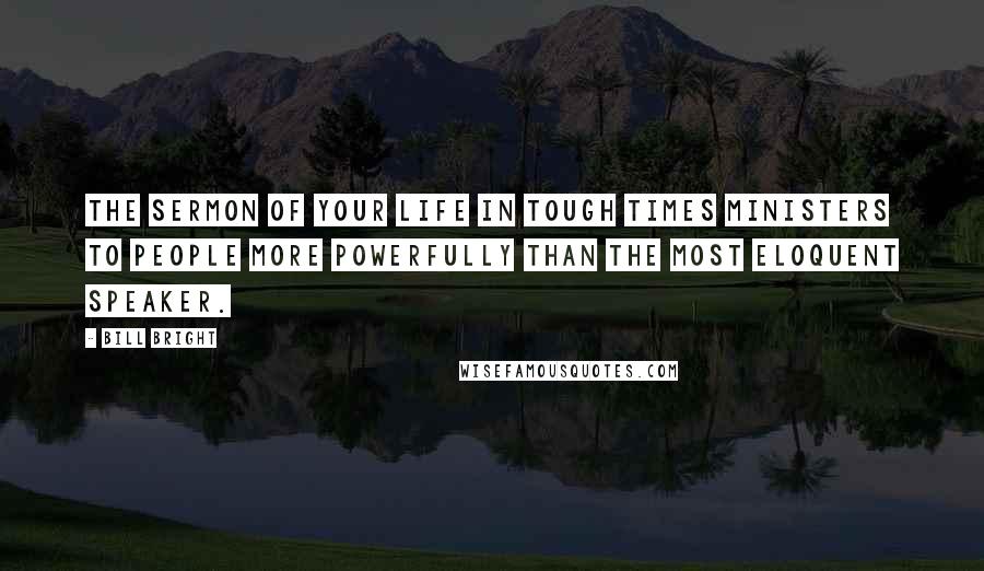 Bill Bright Quotes: The sermon of your life in tough times ministers to people more powerfully than the most eloquent speaker.