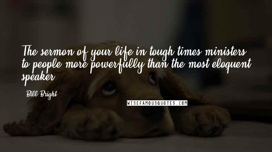 Bill Bright Quotes: The sermon of your life in tough times ministers to people more powerfully than the most eloquent speaker.