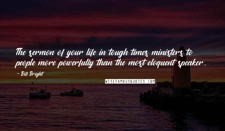 Bill Bright Quotes: The sermon of your life in tough times ministers to people more powerfully than the most eloquent speaker.