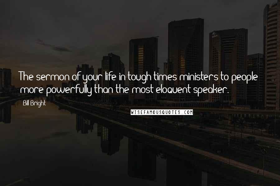 Bill Bright Quotes: The sermon of your life in tough times ministers to people more powerfully than the most eloquent speaker.