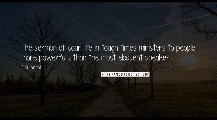 Bill Bright Quotes: The sermon of your life in tough times ministers to people more powerfully than the most eloquent speaker.