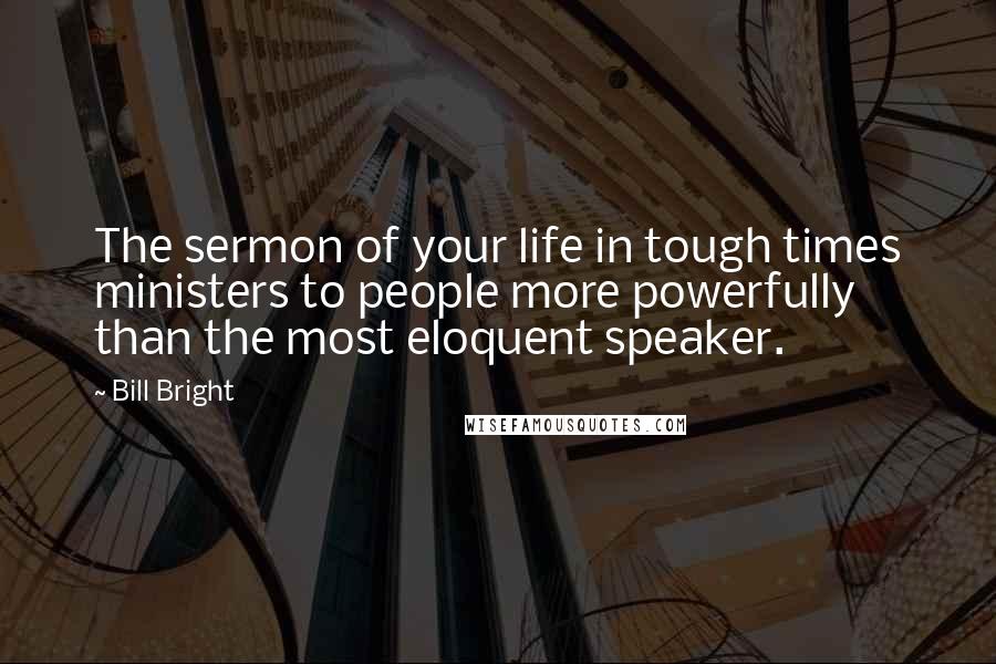 Bill Bright Quotes: The sermon of your life in tough times ministers to people more powerfully than the most eloquent speaker.