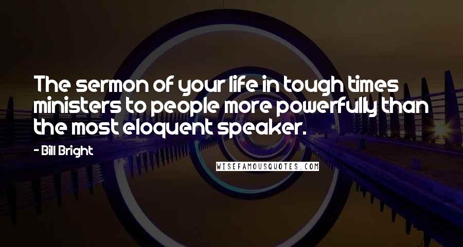 Bill Bright Quotes: The sermon of your life in tough times ministers to people more powerfully than the most eloquent speaker.