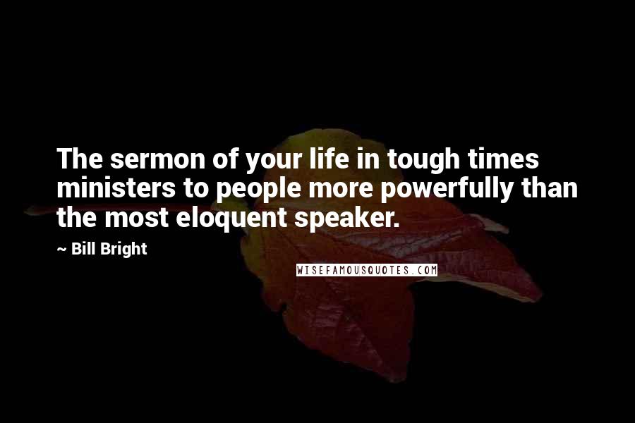 Bill Bright Quotes: The sermon of your life in tough times ministers to people more powerfully than the most eloquent speaker.