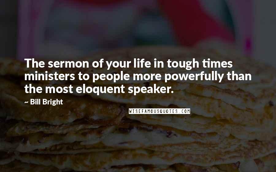 Bill Bright Quotes: The sermon of your life in tough times ministers to people more powerfully than the most eloquent speaker.