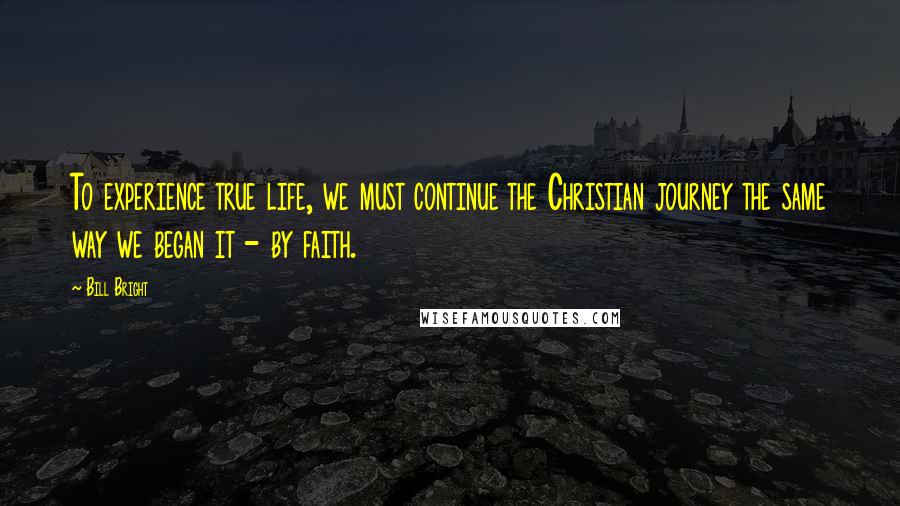 Bill Bright Quotes: To experience true life, we must continue the Christian journey the same way we began it - by faith.