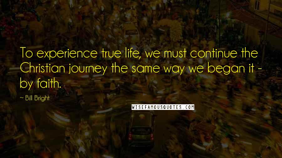 Bill Bright Quotes: To experience true life, we must continue the Christian journey the same way we began it - by faith.