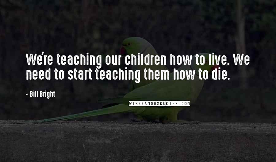 Bill Bright Quotes: We're teaching our children how to live. We need to start teaching them how to die.