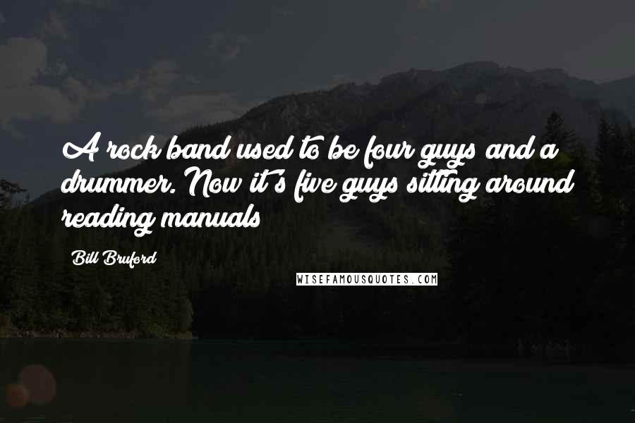 Bill Bruford Quotes: A rock band used to be four guys and a drummer. Now it's five guys sitting around reading manuals!