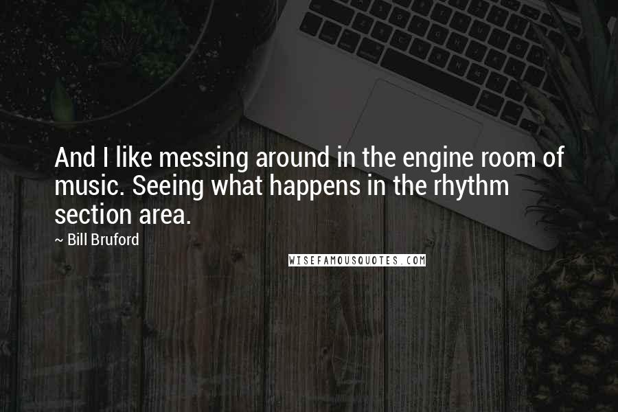 Bill Bruford Quotes: And I like messing around in the engine room of music. Seeing what happens in the rhythm section area.