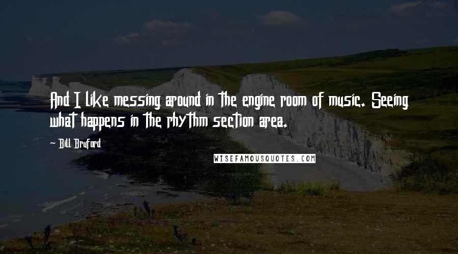 Bill Bruford Quotes: And I like messing around in the engine room of music. Seeing what happens in the rhythm section area.