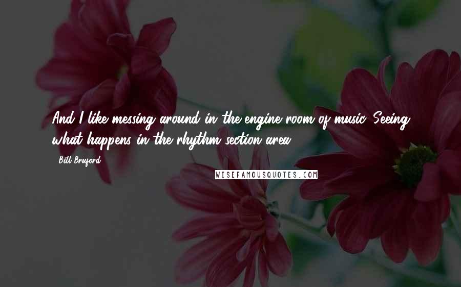 Bill Bruford Quotes: And I like messing around in the engine room of music. Seeing what happens in the rhythm section area.