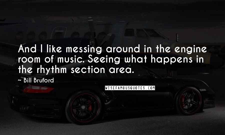 Bill Bruford Quotes: And I like messing around in the engine room of music. Seeing what happens in the rhythm section area.
