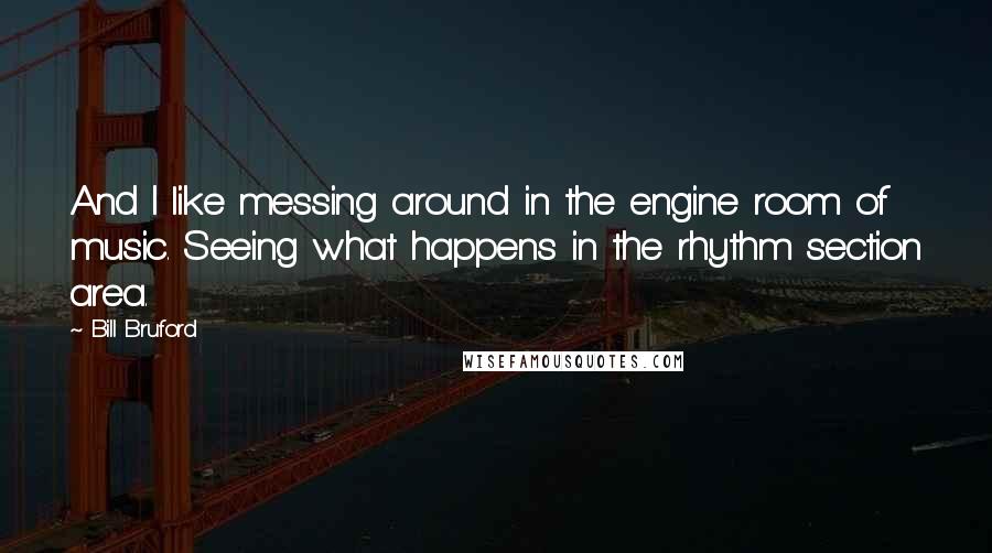 Bill Bruford Quotes: And I like messing around in the engine room of music. Seeing what happens in the rhythm section area.