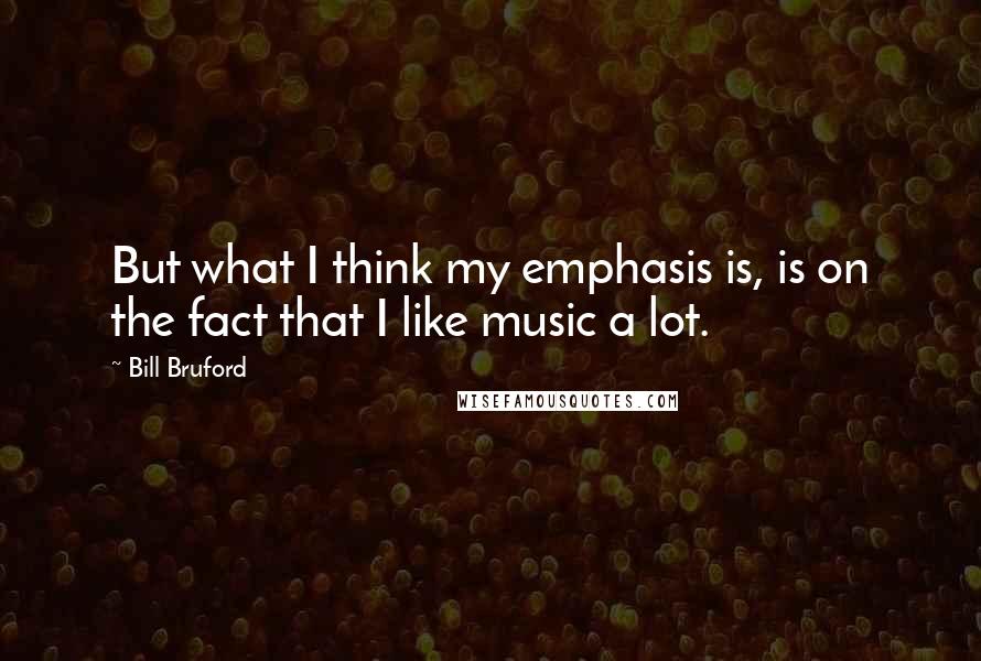 Bill Bruford Quotes: But what I think my emphasis is, is on the fact that I like music a lot.