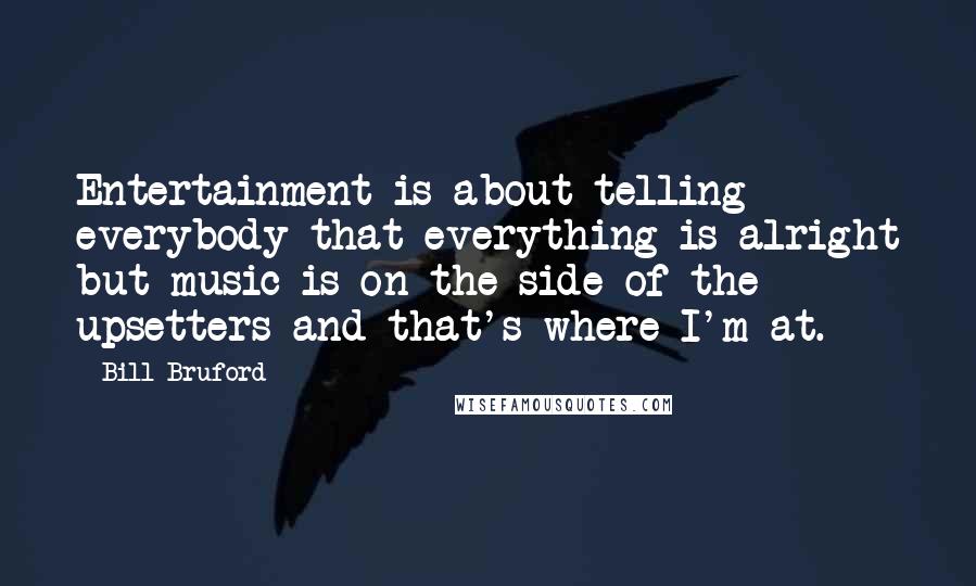 Bill Bruford Quotes: Entertainment is about telling everybody that everything is alright but music is on the side of the upsetters and that's where I'm at.