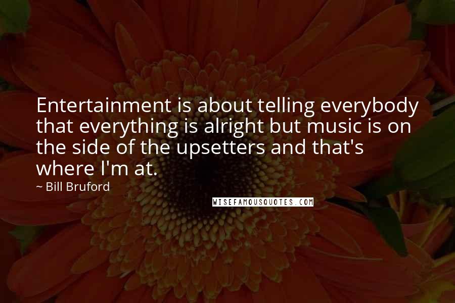 Bill Bruford Quotes: Entertainment is about telling everybody that everything is alright but music is on the side of the upsetters and that's where I'm at.