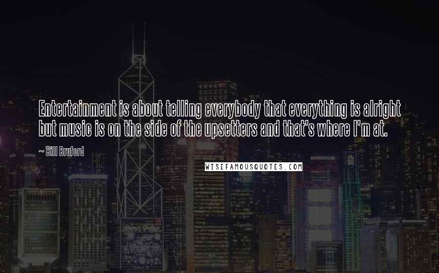 Bill Bruford Quotes: Entertainment is about telling everybody that everything is alright but music is on the side of the upsetters and that's where I'm at.