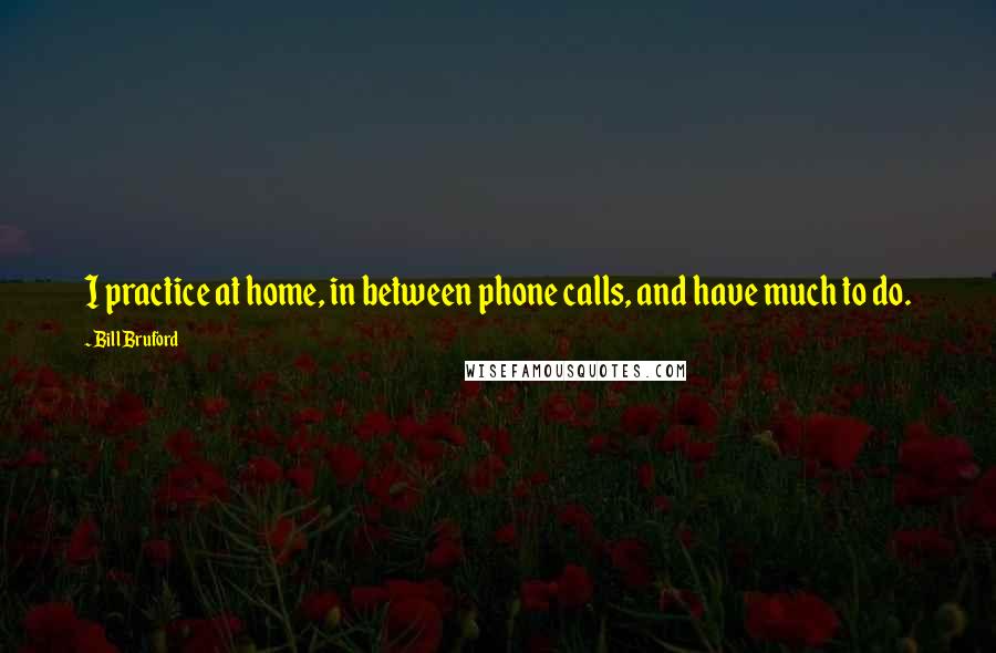 Bill Bruford Quotes: I practice at home, in between phone calls, and have much to do.