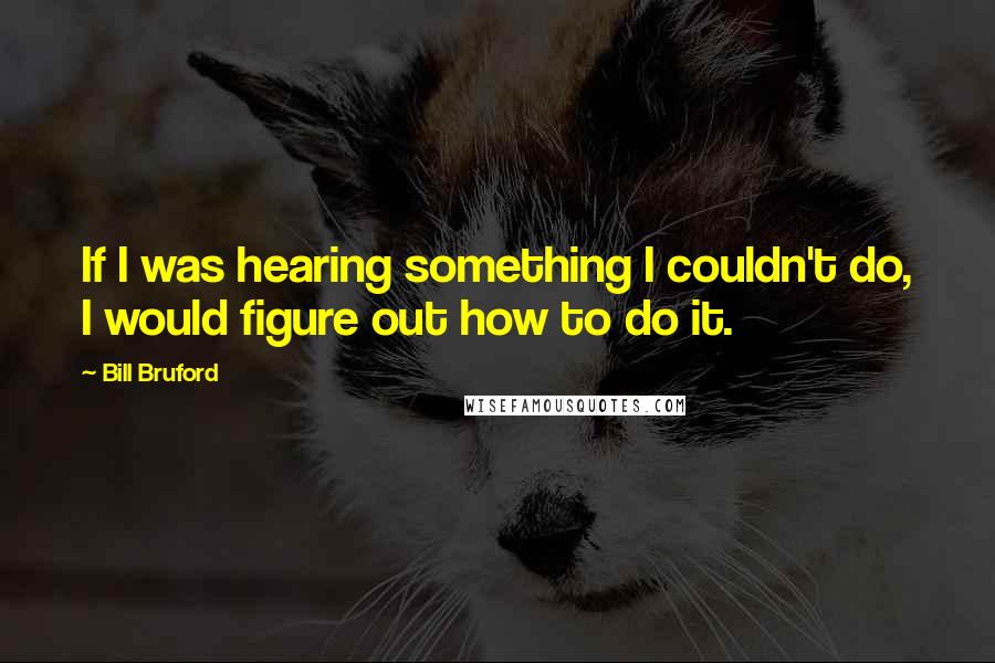 Bill Bruford Quotes: If I was hearing something I couldn't do, I would figure out how to do it.