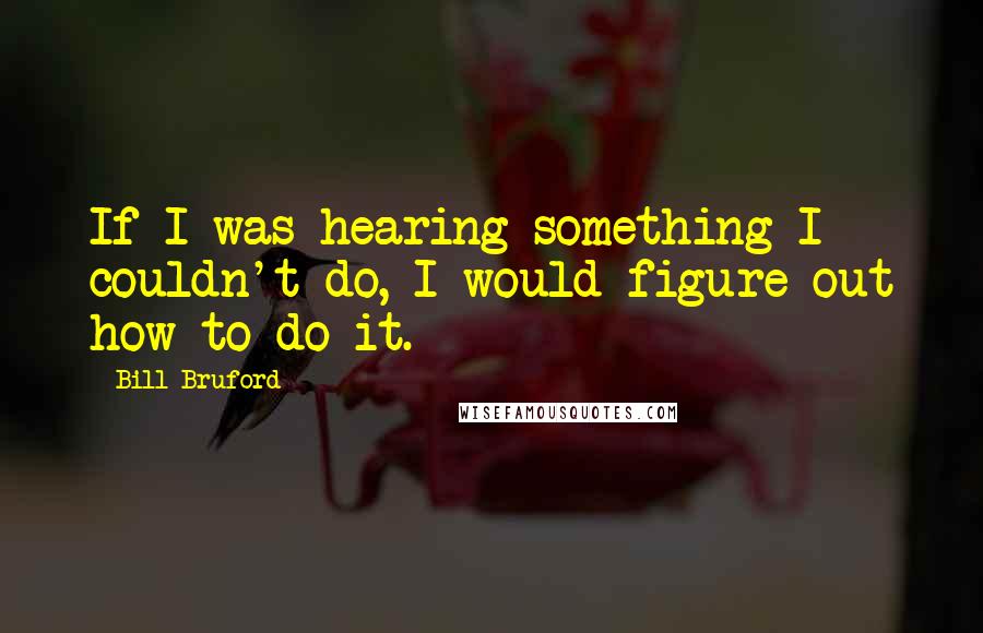 Bill Bruford Quotes: If I was hearing something I couldn't do, I would figure out how to do it.