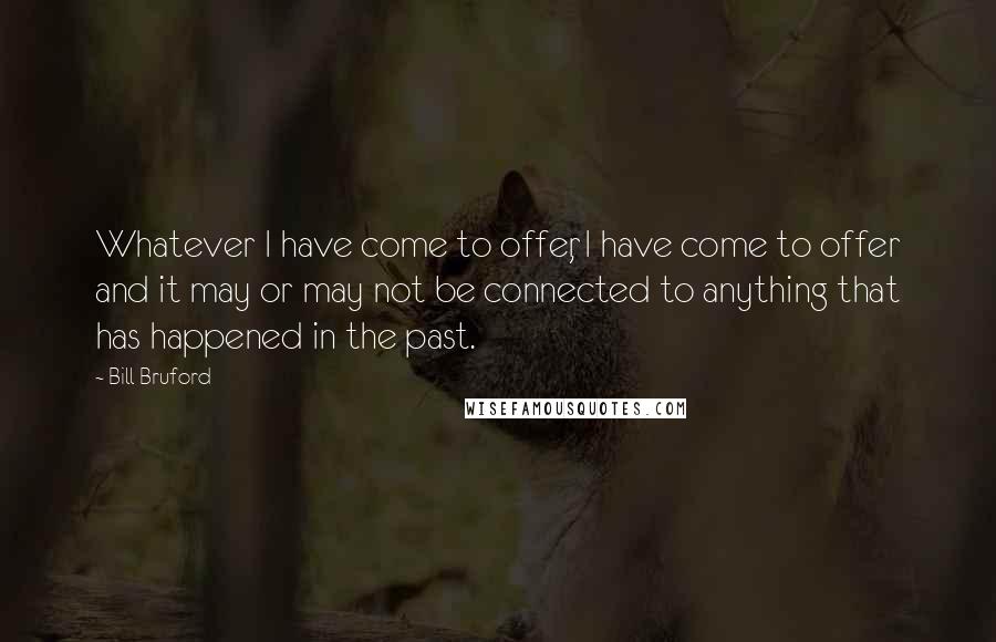 Bill Bruford Quotes: Whatever I have come to offer, I have come to offer and it may or may not be connected to anything that has happened in the past.