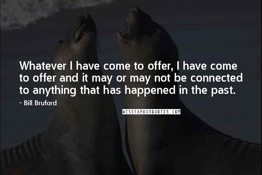 Bill Bruford Quotes: Whatever I have come to offer, I have come to offer and it may or may not be connected to anything that has happened in the past.