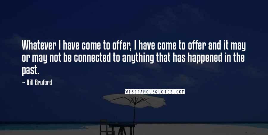 Bill Bruford Quotes: Whatever I have come to offer, I have come to offer and it may or may not be connected to anything that has happened in the past.