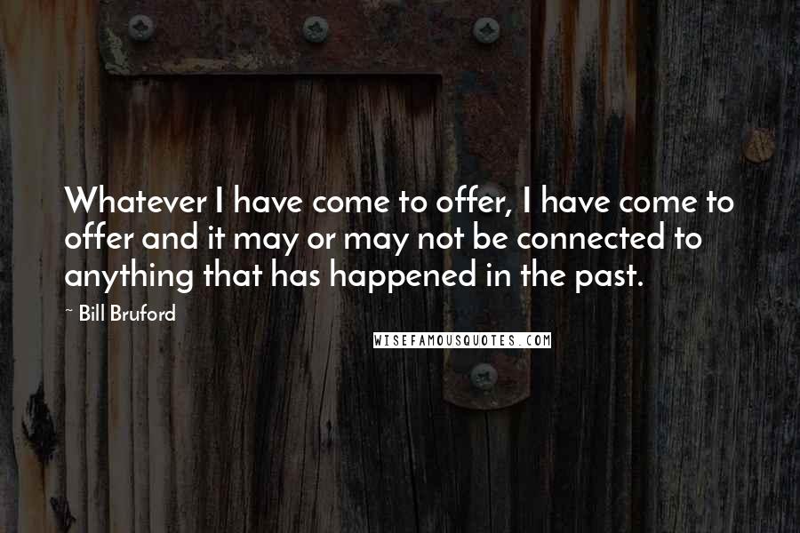 Bill Bruford Quotes: Whatever I have come to offer, I have come to offer and it may or may not be connected to anything that has happened in the past.