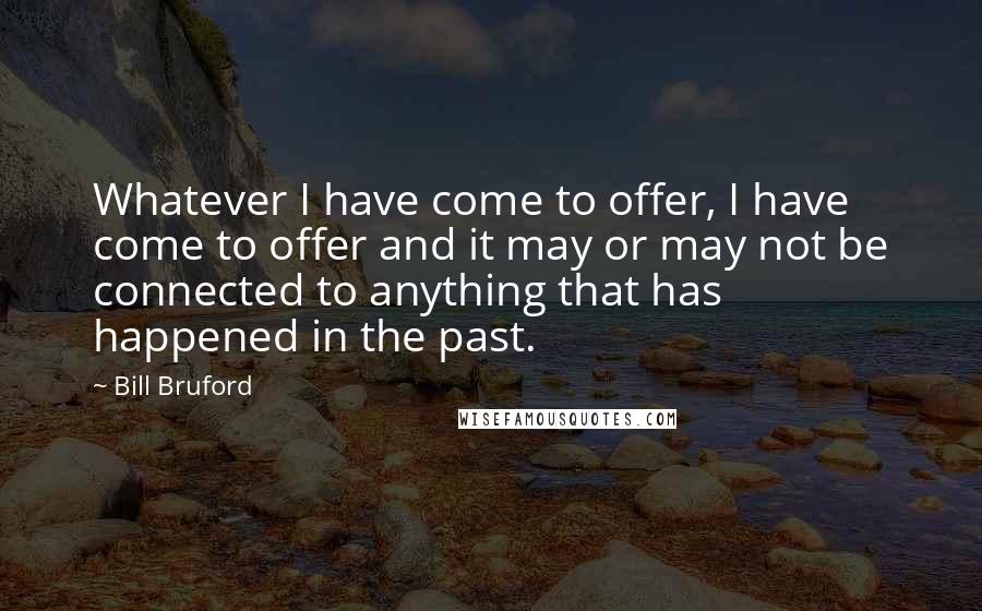 Bill Bruford Quotes: Whatever I have come to offer, I have come to offer and it may or may not be connected to anything that has happened in the past.