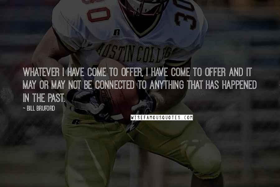 Bill Bruford Quotes: Whatever I have come to offer, I have come to offer and it may or may not be connected to anything that has happened in the past.